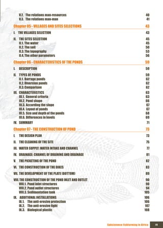 V.2. The relations man-resources                                                40
     V.3. The relations man-man                                                      41

Chapter 05 - VILLAGES AND SITES SELECTIONS                                          43
I. THE VILLAGES SELECTION                                                            43
II. THE SITES SELECTION                                                             45
    II.1. The water                                                                 45
    II.2. The soil                                                                  50
    II.3. The topography                                                            53
    II.4. The other parameters                                                      56
Chapter 06 - CHARACTERISTICS OF THE PONDS                                           59
I.   DESCRIPTION                                                                    59
II. TYPES OF PONDS                                                                  59
    II.1. Barrage ponds                                                             62
    II.2. Diversion ponds                                                           62
    II.3. Comparison                                                                62
III. CHARACTERISTICS                                                                63
     III.1. General criteria                                                        63
     III.2. Pond shape                                                              66
     III.3. According the slope                                                     67
     III.4. Layout of ponds                                                         67
     III.5. Size and depth of the ponds                                             68
     III.6. Differences in levels                                                   69
IV. SUMMARY                                                                          71
Chapter 07 - THE CONSTRUCTION OF POND                                                73
I.   THE DESIGN PLAN                                                                 73
II. THE CLEANING OF THE SITE                                                         75
III. WATER SUPPLY: WATER INTAKE AND CHANNEL                                          77
IV. DRAINAGE: CHANNEL OF DRAINING AND DRAINAGE                                       81
V. THE PICKETING OF THE POND                                                         82
VI. THE CONSTRUCTION OF THE DIKES                                                   83
VII. THE DEVELOPMENT OF THE PLATE (BOTTOM)                                          89
VIII. THE CONSTRUCTION OF THE POND INLET AND OUTLET                                 90
     VIII.1. Pond inlet structures                                                  90
     VIII.2. Pond outlet structures                                                 94
     VIII.3. Sedimentation tank                                                    105
Ix. ADDITIONAL INSTALLATIONS                                                       106
    Ix.1. The anti-erosive protection                                              106
    Ix.2. The	anti-erosive	fight	                                                  107
    Ix.3. Biological plastic                                                       108



                                                      Subsistence fishfarming in Africa   Ix
 