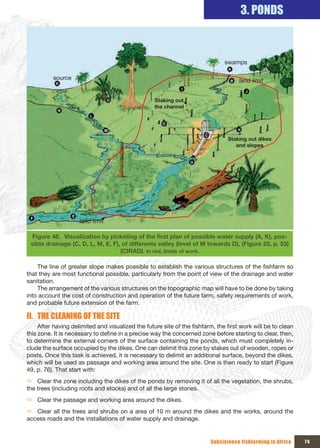 3. PONDS



                                                                               swamps

          source                                                                     land limit


                                                   Staking out 
                                                   the channel




                                                                                Staking out dikes 
                                                                                   and slopes




                     land limit

 Figure 48. Visualization	by	picketing	of	the	first	plan	of	possible	water	supply	(A,	K),	pos-
 sible drainage (C, D, L, M, E, F), of differents valley (level of M towards D), (Figure 25, p. 53)
                                   (CIRAD). In red, limite of work.

    The line of greater slope makes possible to establish the various structures of the fishfarm so
that they are most functional possible, particularly from the point of view of the drainage and water
sanitation.
    The arrangement of the various structures on the topographic map will have to be done by taking
into account the cost of construction and operation of the future farm, safety requirements of work,
and probable future extension of the farm.

II. THE CLEANING OF THE SITE
     After having delimited and visualized the future site of the fishfarm, the first work will be to clean
this zone. It is necessary to define in a precise way the concerned zone before starting to clear, then,
to determine the external corners of the surface containing the ponds, which must completely in-
clude the surface occupied by the dikes. One can delimit this zone by stakes out of wooden, ropes or
posts. Once this task is achieved, it is necessary to delimit an additional surface, beyond the dikes,
which will be used as passage and working area around the site. One is then ready to start (Figure
49, p. 76). That start with:
Ö Clear the zone including the dikes of the ponds by removing it of all the vegetation, the shrubs,
the trees (including roots and stocks) and of all the large stones.
Ö Clear the passage and working area around the dikes.
Ö Clear all the trees and shrubs on a area of 10 m around the dikes and the works, around the
access roads and the installations of water supply and drainage.


                                                                         Subsistence fishfarming in Africa    75
 