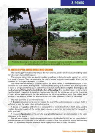 3. PONDS




     Photo C. Cleaning of the site. On left: Tree remaining nearby a pond {To avoid}(DRC);
                   On right: Sites before cleaning (Liberia) [© Y. Fermon].


III. WATER SUPPLY: WATER INTAKE AND CHANNEL
     The water supply includes water intake, the main channel and the small canals which bring water
from the main channel to the pond.
     The principal water intake are used to regulate overall and to derive the water supply from a pond
or a group of ponds. They have primarily the role to ensure a regular water supply, which may be
regulated according to the present conditions.
     The water inlets are settled, if possible, against the water current to prevent the transport of ma-
terial that the river carries, to the ponds. This canal fed in theory by a constant flow, but adjustable,
is made to bring water to the upper part of the ponds built so that their complete draining can be
made whatever the level of water in the bottom of the valley. This condition is very important and
must be strictly respected. In too often cases where it is not, the ponds are just simple diverticula
of rivers whose flood demolish the dike and where the fish enter and leave easily. One makes some
surveys to see whether it does not arise particular difficulties (presence of rocks in particular).
     The main elements of a water intake are:
Ö A diversion structure being used to regulate the level of the watercourse and to ensure that it is
sufficient to feed the water intake without drowning.
Ö A device of regulation of the level of entry (and flow) inside the structure itself, being used to
regulate the water supply of the ponds; such a device is generally connected to the transport of
water structure;
Ö A structure of protection of the entry, for example stilts to prevent any deterioration of the water
intake due to the debris.
    One will use an open or free level water intake in which the levels of supply are not controlled and
where the water catch functions under all the conditions of flow. This system is simple and relatively
cheap, but it generally requires a reliable water supply which does not vary too much.



                                                                        Subsistence fishfarming in Africa   77
 