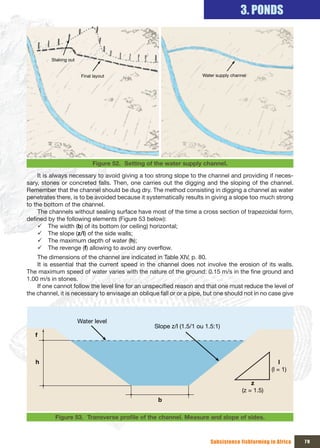 3. PONDS


         Staking out


                        Final layout                                 Water supply channel




                             Figure 52. Setting of the water supply channel.

     It is always necessary to avoid giving a too strong slope to the channel and providing if neces-
sary, stones or concreted falls. Then, one carries out the digging and the sloping of the channel.
Remember that the channel should be dug dry. The method consisting in digging a channel as water
penetrates there, is to be avoided because it systematically results in giving a slope too much strong
to the bottom of the channel.
     The channels without sealing surface have most of the time a cross section of trapezoidal form,
defined by the following elements (Figure 53 below):
     9 The width (b) of its bottom (or ceiling) horizontal;
     9 The slope (z/l) of the side walls;
     9 The maximum depth of water (h);
     9 The revenge (f) allowing to avoid any overflow.
    The dimensions of the channel are indicated in Table XIV, p. 80.
    It is essential that the current speed in the channel does not involve the erosion of its walls.
The maximum speed of water varies with the nature of the ground: 0.15 m/s in the fine ground and
1.00 m/s in stones.
    If one cannot follow the level line for an unspecified reason and that one must reduce the level of
the channel, it is necessary to envisage an oblique fall or or a pipe, but one should not in no case give



                       Water level
                                                  Slope z/l (1.5/1 ou 1.5:1)
   f



   h                                                                                                   l
                                                                                                   (l = 1)

                                                                                           z
                                                                                       (z = 1.5)
                                                   b

           Figure 53. Transverse	profile	of	the	channel.	Measure	and	slope	of	sides.



                                                                        Subsistence fishfarming in Africa    79
 