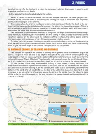 3. PONDS
as reference mark for the depth and to reject the excavated materials downwards in order to avoid
a possible overflow during floods.
 3. One adjusts the slope longitudinally to the bottom.
     When, in certain places of the course, the channels must be deepened, the same gauge is used
to check as the constant width of the ceiling and the regular slope of the banks was respected
strictly, in the major part of the channel.
     Conversely, when the channel must pass by some high points and hillside, the depth of the ear-
thwork will be lower and the installation of a bench on the side of the channel is necessary. This one
will be built out of perfectly compacted ground and the peak, of a sufficient width, will have to reach
everywhere the same level above the wetted cross section.
     The installation of the water falls intended to bring back the slope of the channel to the accep-
table maximum, must always be made before the first setting in water, in order to eliminate all the
risks from erosion. On the other hand, the installation of the overflows, the settling basins and the
ditches of guard for the drainage of rain, if they are necessary, is less urgent.
     To finish, it should be noted that the process which consists in digging a channel (backwards) by
small sections starting from the river until the sufficient depth so that water runs there, systematically
leads to give too much slope to the channel. This process is not dadvisable.

IV. DRAINAGE: CHANNEL OF DRAINING AND DRAINAGE
     The site and the layout of the channel of draining are in general easier to determine (Figure 55
below). The ponds must be able to be emptied throughout the year without remaining there any
water pool. For that, it is necessary that the bottom of the channel of draining is much lower than the
bottom of the pond (Figure 56 below). This channel is built, generally, once the pond finished. Howe-
ver, it is included here because the way of carrying it out is identical to that of the supply channel.
     To take the bed of the valley as channel of draining is risky. Indeed, if during the floods, the
water level in the valley is higher than the bottom of the pond, one will not be able to use the bed of
the valley like channel of draining. If, on the contrary, this water level is permanently lower than the
bottom of the pond, one will be able to use the bed of the valley like channel of draining. It is also
preferable to set up a channel of drainage around the zone of the ponds. Now, the following stage
will be to fix the site of the ponds on the area between the supply channel and the position of the
channel of draining.



         Water supply channel




           Location of the pond


                                                       A Lower level than that of the pond



                                       Drain channel




                                                       B Sometimes upper than that of the pond
    Figure 55. Setting of draining channel.                 Figure 56. Level of draining channel.



                                                                          Subsistence fishfarming in Africa   81
 