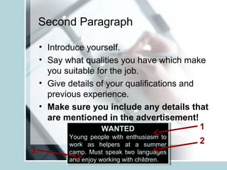 Second Paragraph
• Introduce yourself.
• Say what qualities you have which make
you suitable for the job.
• Give details of your qualifications and
previous experience.
• Make sure you include any details that
are mentioned in the advertisement!
WANTED
Young people with enthusiasm to
work as helpers at a summer
camp. Must speak two languages
and enjoy working with children.
WANTED
Young people with enthusiasm to
work as helpers at a summer
camp. Must speak two languages
and enjoy working with children.
1
2
3
 