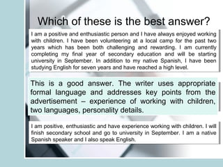 Which of these is the best answer?
I am a positive and enthusiastic person and I have always enjoyed working
with children. I have been volunteering at a local camp for the past two
years which has been both challenging and rewarding. I am currently
completing my final year of secondary education and will be starting
university in September. In addition to my native Spanish, I have been
studying English for seven years and have reached a high level.
I am a positive and enthusiastic person and I have always enjoyed working
with children. I have been volunteering at a local camp for the past two
years which has been both challenging and rewarding. I am currently
completing my final year of secondary education and will be starting
university in September. In addition to my native Spanish, I have been
studying English for seven years and have reached a high level.
I’m cheerful and enthusiastic and I love working with children. I’ve
volunteered at a local camp for the past two years which was very funny.
I’ve nearly finished school and am off to university in September. I speak
Spanish and English pretty well.
I’m cheerful and enthusiastic and I love working with children. I’ve
volunteered at a local camp for the past two years which was very funny.
I’ve nearly finished school and am off to university in September. I speak
Spanish and English pretty well.
I am positive, enthusiastic and have experience working with children. I will
finish secondary school and go to university in September. I am a native
Spanish speaker and I also speak English.
I am positive, enthusiastic and have experience working with children. I will
finish secondary school and go to university in September. I am a native
Spanish speaker and I also speak English.
This is a good answer. The writer uses appropriate
formal language and addresses key points from the
advertisement – experience of working with children,
two languages, personality details.
 