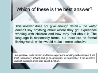 Which of these is the best answer?
I am positive, enthusiastic and have experience working with children. I will
finish secondary school and go to university in September. I am a native
Spanish speaker and I also speak English.
I am positive, enthusiastic and have experience working with children. I will
finish secondary school and go to university in September. I am a native
Spanish speaker and I also speak English.
This answer does not give enough detail – the writer
doesn’t say anything about where they got experience
working with children and how they feel about it. The
language is reasonably formal but there are no formal
linking words which would make it more cohesive.
 