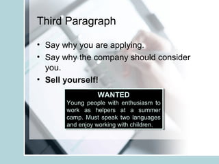 Third Paragraph
• Say why you are applying.
• Say why the company should consider
you.
• Sell yourself!
WANTED
Young people with enthusiasm to
work as helpers at a summer
camp. Must speak two languages
and enjoy working with children.
WANTED
Young people with enthusiasm to
work as helpers at a summer
camp. Must speak two languages
and enjoy working with children.
 