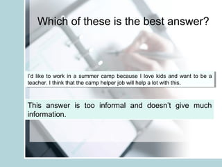 Which of these is the best answer?
I’d like to work in a summer camp because I love kids and want to be a
teacher. I think that the camp helper job will help a lot with this.
I’d like to work in a summer camp because I love kids and want to be a
teacher. I think that the camp helper job will help a lot with this.
This answer is too informal and doesn’t give much
information.
 