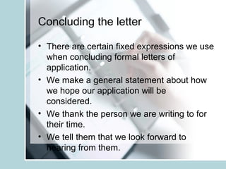 Concluding the letter
• There are certain fixed expressions we use
when concluding formal letters of
application.
• We make a general statement about how
we hope our application will be
considered.
• We thank the person we are writing to for
their time.
• We tell them that we look forward to
hearing from them.
 