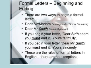 Formal Letters – Beginning and
Ending
• There are two ways to begin a formal
letter:
• Dear Sir/Madam (when you don’t know the name)
• Dear Mr Smith (name of person)
• If you begin your letter, ‘Dear Sir/Madam
you must end it, ‘Yours faithfully,’
• If you begin your letter ‘Dear Mr Smith,’
you must end it, ‘Yours sincerely,’
• These are the rules of formal letters in
English – there are no exceptions!
 