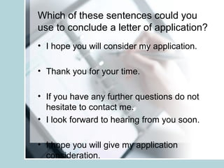 Which of these sentences could you
use to conclude a letter of application?
• I hope you will consider my application.
• Thank you for your time.
• If you have any further questions do not
hesitate to contact me.
• I look forward to hearing from you soon.
• I hope you will give my application
consideration.
 