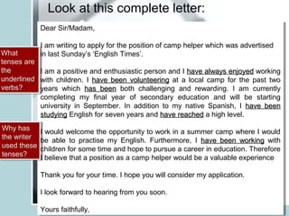 Look at this complete letter:
Dear Sir/Madam,
I am writing to apply for the position of camp helper which was advertised
in last Sunday’s ‘English Times’.
I am a positive and enthusiastic person and I have always enjoyedhave always enjoyed working
with children. I have been volunteeringhave been volunteering at a local camp for the past two
years which has beenhas been both challenging and rewarding. I am currently
completing my final year of secondary education and will be starting
university in September. In addition to my native Spanish, I have beenhave been
studyingstudying English for seven years and have reachedhave reached a high level.
I would welcome the opportunity to work in a summer camp where I would
be able to practise my English. Furthermore, I have been workinghave been working with
children for some time and hope to pursue a career in education. Therefore
I believe that a position as a camp helper would be a valuable experience
Thank you for your time. I hope you will consider my application.
I look forward to hearing from you soon.
Yours faithfully,
Dear Sir/Madam,
I am writing to apply for the position of camp helper which was advertised
in last Sunday’s ‘English Times’.
I am a positive and enthusiastic person and I have always enjoyedhave always enjoyed working
with children. I have been volunteeringhave been volunteering at a local camp for the past two
years which has beenhas been both challenging and rewarding. I am currently
completing my final year of secondary education and will be starting
university in September. In addition to my native Spanish, I have beenhave been
studyingstudying English for seven years and have reachedhave reached a high level.
I would welcome the opportunity to work in a summer camp where I would
be able to practise my English. Furthermore, I have been workinghave been working with
children for some time and hope to pursue a career in education. Therefore
I believe that a position as a camp helper would be a valuable experience
Thank you for your time. I hope you will consider my application.
I look forward to hearing from you soon.
Yours faithfully,
What
tenses are
the
underlined
verbs?
What
tenses are
the
underlined
verbs?
Why has
the writer
used these
tenses?
Why has
the writer
used these
tenses?
 