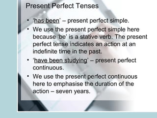 Present Perfect Tenses
• ‘has beenhas been’ – present perfect simple.
• We use the present perfect simple here
because ‘be’ is a stative verb. The present
perfect tense indicates an action at an
indefinite time in the past.
• ‘have been studyinghave been studying’ – present perfect
continuous.
• We use the present perfect continuous
here to emphasise the duration of the
action – seven years.
 
