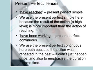 Present Perfect Tenses
• ‘have reachedhave reached’ – present perfect simple.
• We use the present perfect simple here
because the result of the action (a high
level) is more important than the action of
reaching.
• ‘have been workinghave been working’ – present perfect
continuous.
• We use the present perfect continuous
here both because the action was
repeated in the past – it didn’t just happen
once, and also to emphasise the duration
– some time.
 
