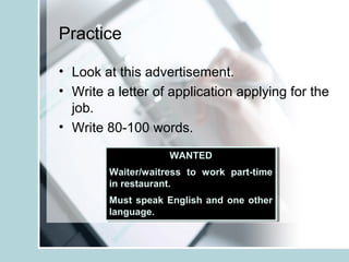 Practice
• Look at this advertisement.
• Write a letter of application applying for the
job.
• Write 80-100 words.
WANTED
Waiter/waitress to work part-time
in restaurant.
Must speak English and one other
language.
WANTED
Waiter/waitress to work part-time
in restaurant.
Must speak English and one other
language.
 