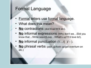 Formal Language
• Formal letters use formal language.
• What does this mean?
• No contractions (don’t/can’t/I’ll etc).
• No informal expressions (Why don’t we…/Did you
know that…/Write soon!/Love…/What’s up?/I’d love to!).
• No informal punctuation (!/…/( )/ - ).
• No phrasal verbs (pick up/look up/get over/turn on
etc.)
 