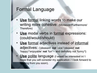 Formal Language
• Use formal linking words to make our
writing more cohesive: (Moreover/Furthermore/
Therefore)
• Use modal verbs in formal expressions:
(could/would/should)
• Use formal adjectives instead of informal
adjectives: (‘pleasant’ not ‘nice’/’pleased’ not
‘happy’/’enjoyable’ not ‘fun’ – and definitely not ‘funny’!)
• Use polite language (I would be interested in/ I
hope that you will consider my application / I look forward to
hearing from you soon).
 