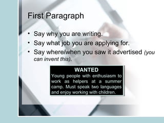 First Paragraph
• Say why you are writing.
• Say what job you are applying for.
• Say where/when you saw it advertised (you
can invent this).
WANTED
Young people with enthusiasm to
work as helpers at a summer
camp. Must speak two languages
and enjoy working with children.
WANTED
Young people with enthusiasm to
work as helpers at a summer
camp. Must speak two languages
and enjoy working with children.
 