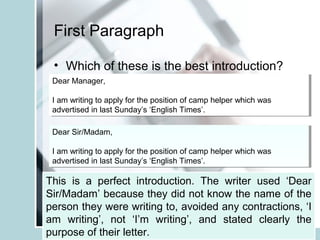 First Paragraph
Dear Sir/Madam,
I am writing to apply for the position of camp helper which was
advertised in last Sunday’s ‘English Times’.
Dear Sir/Madam,
I am writing to apply for the position of camp helper which was
advertised in last Sunday’s ‘English Times’.
• Which of these is the best introduction?
Dear Manager,
I am writing to apply for the position of camp helper which was
advertised in last Sunday’s ‘English Times’.
Dear Manager,
I am writing to apply for the position of camp helper which was
advertised in last Sunday’s ‘English Times’.
Dear Sir/Madam,
I’m writing to apply for the job at your camp which I saw in ‘English
Times’ the other day.
Dear Sir/Madam,
I’m writing to apply for the job at your camp which I saw in ‘English
Times’ the other day.
This is a perfect introduction. The writer used ‘Dear
Sir/Madam’ because they did not know the name of the
person they were writing to, avoided any contractions, ‘I
am writing’, not ‘I’m writing’, and stated clearly the
purpose of their letter.
 