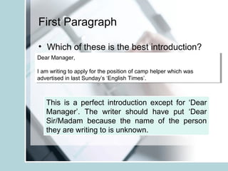 First Paragraph
• Which of these is the best introduction?
Dear Manager,
I am writing to apply for the position of camp helper which was
advertised in last Sunday’s ‘English Times’.
Dear Manager,
I am writing to apply for the position of camp helper which was
advertised in last Sunday’s ‘English Times’.
This is a perfect introduction except for ‘Dear
Manager’. The writer should have put ‘Dear
Sir/Madam because the name of the person
they are writing to is unknown.
 