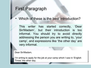First Paragraph
• Which of these is the best introduction?
Dear Sir/Madam,
I’m writing to apply for the job at your camp which I saw in ‘English
Times’ the other day.
Dear Sir/Madam,
I’m writing to apply for the job at your camp which I saw in ‘English
Times’ the other day.
This writer has started correctly, ‘Dear
Sir/Madam’, but their introduction is too
informal. You should try to avoid directly
addressing the person you are writing to, ‘your
camp’, and expressions like ‘the other day’ are
very informal.
 