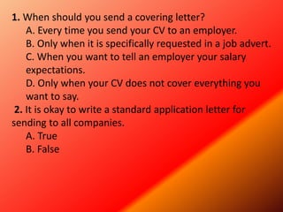1. When should you send a covering letter?
A. Every time you send your CV to an employer.
B. Only when it is specifically requested in a job advert.
C. When you want to tell an employer your salary
expectations.
D. Only when your CV does not cover everything you
want to say.
2. It is okay to write a standard application letter for
sending to all companies.
A. True
B. False
 