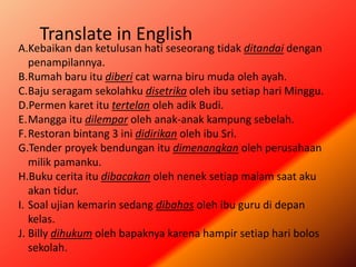A.Kebaikan dan ketulusan hati seseorang tidak ditandai dengan
penampilannya.
B.Rumah baru itu diberi cat warna biru muda oleh ayah.
C.Baju seragam sekolahku disetrika oleh ibu setiap hari Minggu.
D.Permen karet itu tertelan oleh adik Budi.
E.Mangga itu dilempar oleh anak-anak kampung sebelah.
F.Restoran bintang 3 ini didirikan oleh ibu Sri.
G.Tender proyek bendungan itu dimenangkan oleh perusahaan
milik pamanku.
H.Buku cerita itu dibacakan oleh nenek setiap malam saat aku
akan tidur.
I. Soal ujian kemarin sedang dibahas oleh ibu guru di depan
kelas.
J. Billy dihukum oleh bapaknya karena hampir setiap hari bolos
sekolah.
Translate in English
 
