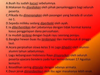 A.Buah itu sudah kucuci sebelumnya.
B.Makanan itu disediakan oleh pihak penyelenggara bagi seluruh
peserta.
C.Pilkada itu dimenangkan oleh pasangan yang berada di urutan
no 1.
D.Sepeda milikku sedang diperbaiki oleh ayah.
E.Ia diberhentikan dari jabatannya dengan tidak hormat karena
kasus penggelapan dana perusahaan.
F.Ia mudah terlena dengan bujuk rayu seorang penipu.
G.Bangkai hewan buas itu terdampar dan membusuk di pinggir
laut.
H.Acara perpisahan siswa kelas 3 ini juga dihadiri oleh alumni-
alumni tahun sebelumnya.
I. Lagu kebangsaan Indonesia Raya dinyanyikan oleh seluruh
peserta upacara bendera pada hari kemerdekaan 17 Agustus
kemarin.
J. Kesedihan sering ditandai dengan adanya airmata.
K.Daun jeruk dimanfaatkan oleh ibu agar masakanya lebih enak.
 