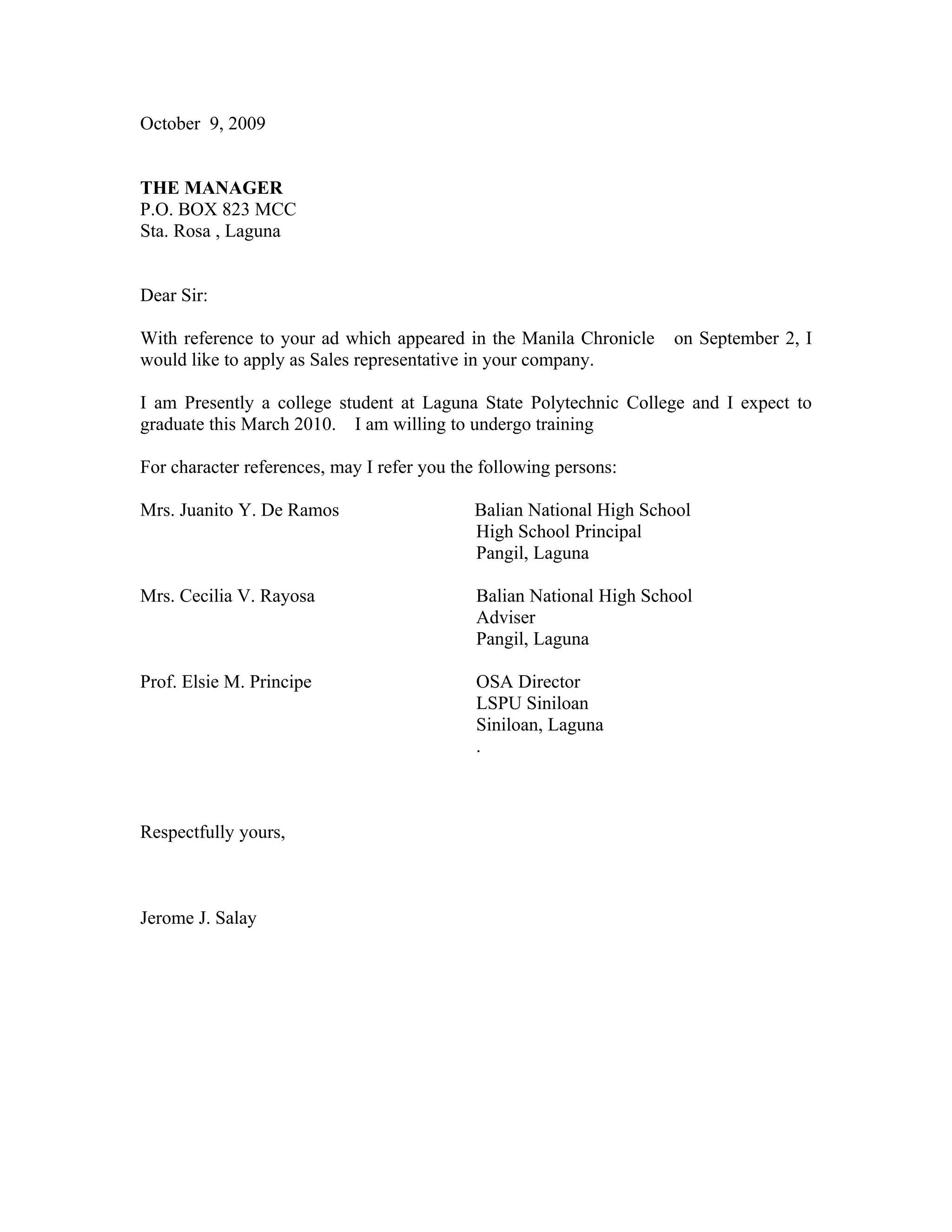 October 9, 2009
THE MANAGER
P.O. BOX 823 MCC
Sta. Rosa , Laguna
Dear Sir:
With reference to your ad which appeared in the Manila Chronicle on September 2, I
would like to apply as Sales representative in your company.
I am Presently a college student at Laguna State Polytechnic College and I expect to
graduate this March 2010. I am willing to undergo training
For character references, may I refer you the following persons:
Mrs. Juanito Y. De Ramos Balian National High School
High School Principal
Pangil, Laguna
Mrs. Cecilia V. Rayosa Balian National High School
Adviser
Pangil, Laguna
Prof. Elsie M. Principe OSA Director
LSPU Siniloan
Siniloan, Laguna
.
Respectfully yours,
Jerome J. Salay