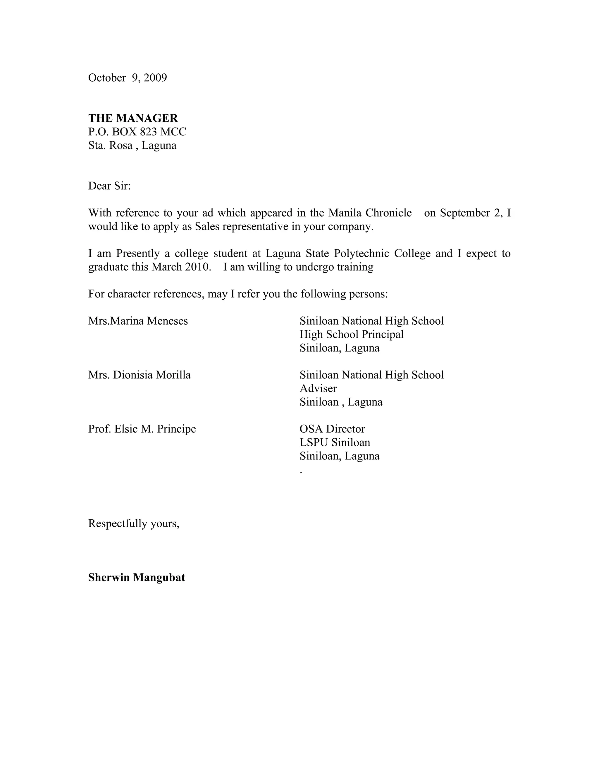 October 9, 2009
THE MANAGER
P.O. BOX 823 MCC
Sta. Rosa , Laguna
Dear Sir:
With reference to your ad which appeared in the Manila Chronicle on September 2, I
would like to apply as Sales representative in your company.
I am Presently a college student at Laguna State Polytechnic College and I expect to
graduate this March 2010. I am willing to undergo training
For character references, may I refer you the following persons:
Mrs.Marina Meneses Siniloan National High School
High School Principal
Siniloan, Laguna
Mrs. Dionisia Morilla Siniloan National High School
Adviser
Siniloan , Laguna
Prof. Elsie M. Principe OSA Director
LSPU Siniloan
Siniloan, Laguna
.
Respectfully yours,
Sherwin Mangubat