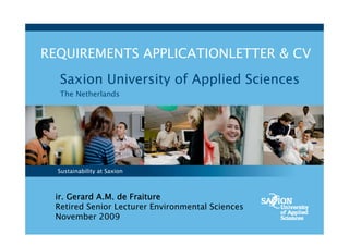 REQUIREMENTS APPLICATIONLETTER & CV
  Saxion University of Applied Sciences
  The Netherlands




  Sustainability at Saxion



 ir. Gerard A.M. de Fraiture
 Retired Senior Lecturer Environmental Sciences
 November 2009
 