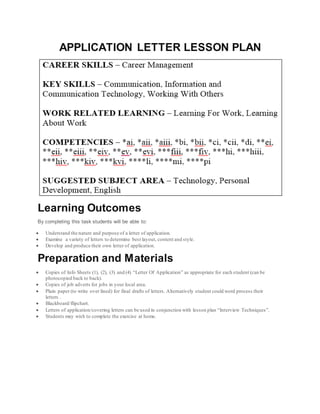 APPLICATION LETTER LESSON PLAN
Learning Outcomes
By completing this task students will be able to:
 Understand the nature and purpose of a letter of application.
 Examine a variety of letters to determine best layout, content and style.
 Develop and produce their own letter of application.
Preparation and Materials
 Copies of Info Sheets (1), (2), (3) and (4) “Letter Of Application” as appropriate for each student (can be
photocopied back to back).
 Copies of job adverts for jobs in your local area.
 Plain paper (to write over lined) for final drafts of letters. Alternatively student could word process their
letters .
 Blackboard/flipchart.
 Letters of application/covering letters can be used in conjunction with lesson plan “Interview Techniques”.
 Students may wish to complete the exercise at home.
 