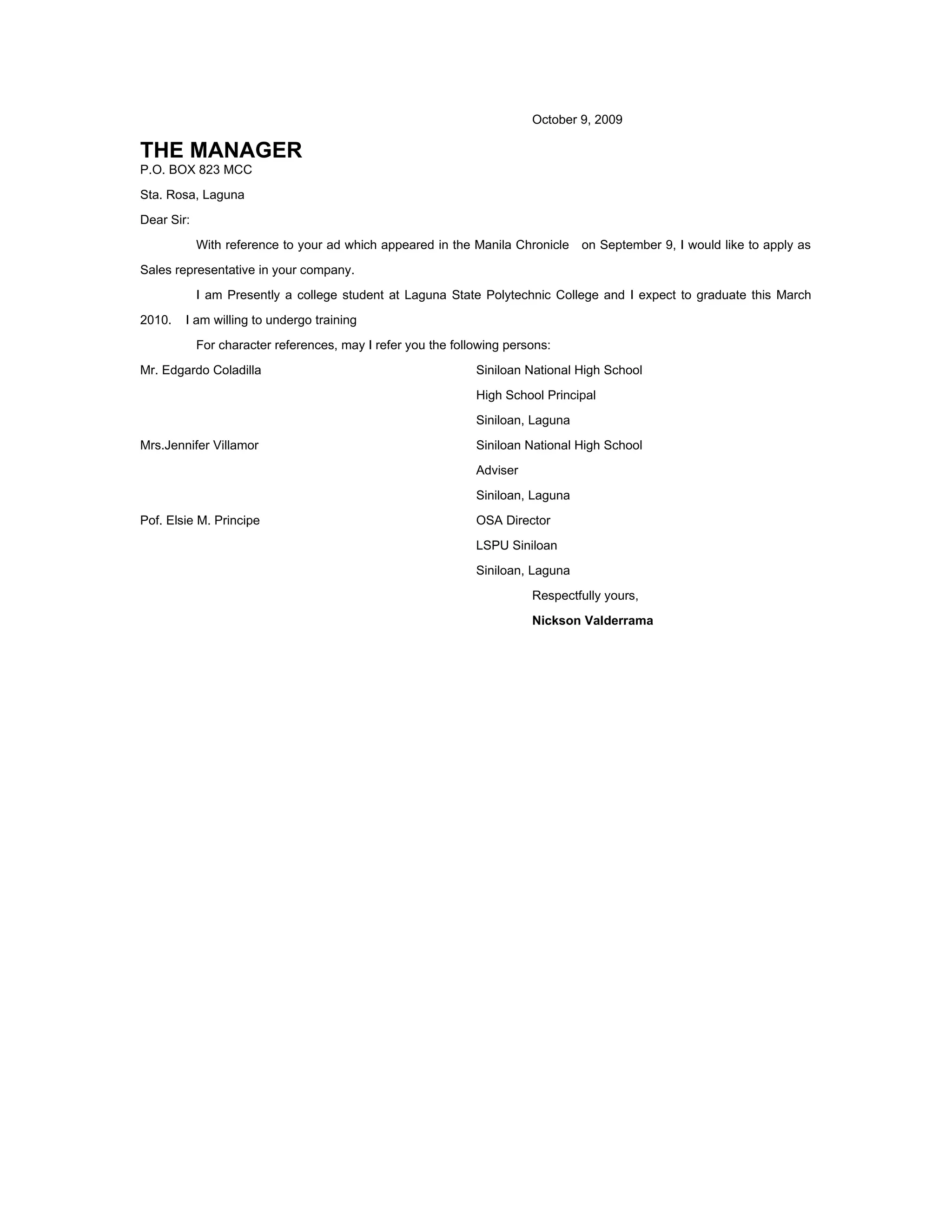 October 9, 2009
THE MANAGER
P.O. BOX 823 MCC
Sta. Rosa, Laguna
Dear Sir:
With reference to your ad which appeared in the Manila Chronicle on September 9, I would like to apply as
Sales representative in your company.
I am Presently a college student at Laguna State Polytechnic College and I expect to graduate this March
2010. I am willing to undergo training
For character references, may I refer you the following persons:
Mr. Edgardo Coladilla Siniloan National High School
High School Principal
Siniloan, Laguna
Mrs.Jennifer Villamor Siniloan National High School
Adviser
Siniloan, Laguna
Pof. Elsie M. Principe OSA Director
LSPU Siniloan
Siniloan, Laguna
Respectfully yours,
Nickson Valderrama
