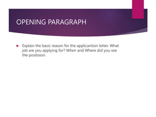 OPENING PARAGRAPH
 Explain the basic reason for the applicantion letter. What
job are you applying for? When and Where did you see
the positoion.
 