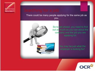 Searching for a job
There could be many people applying for the same job as
you.
So to get ahead, you need to find
out as much as you can about the
company and the job you are
applying for.
You may be just what the
employer is looking for!
 