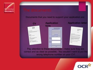The documents
Documents that you need to support your application are:
CV Application
form
Application letter
Pay attention to these documents – make sure they are
correct and as clear as possible. You wouldn’t want to put the
wrong telephone number on your CV!
 