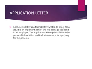 APPLICATION LETTER
 Application letter is a formal letter written to apply for a
job. It is an important part of the job package you send
to an employer. The application letter generally contains
personal information and includes reasons for applying
for the position.
 