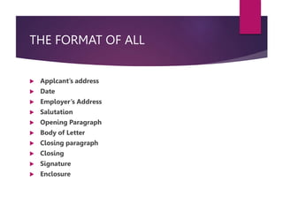 THE FORMAT OF ALL
 Applcant’s address
 Date
 Employer’s Address
 Salutation
 Opening Paragraph
 Body of Letter
 Closing paragraph
 Closing
 Signature
 Enclosure
 