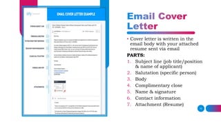 10
• Cover letter is written in the
email body with your attached
resume sent via email
PARTS:
1. Subject line (job title/position
& name of applicant)
2. Salutation (specific person)
3. Body
4. Complimentary close
5. Name & signature
6. Contact information
7. Attachment (Resume)
 