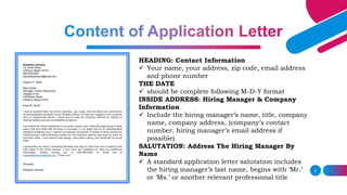 3
HEADING: Contact Information
 Your name, your address, zip code, email address
and phone number
THE DATE
 should be complete following M-D-Y format
INSIDE ADDRESS: Hiring Manager & Company
Information
 Include the hiring manager’s name, title, company
name, company address, (company’s contact
number, hiring manager’s email address if
possible)
SALUTATION: Address The Hiring Manager By
Name
 A standard application letter salutation includes
the hiring manager’s last name, begins with ‘Mr.’
or ‘Ms.’ or another relevant professional title
 