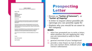 7
• Known as “Letter of Interest”, or
“Letter of Inquiry”
• is letter to inquire about possible job
openings you can possibly apply for
• Explain why you would be an asset to
the company
BODY:
i. what has prompted you to write a letter;
what position you are applying for; why
you are interested to work in their
company
ii. general overview of your background
iii. provide a time frame on how & when
you can contact them; indicate your
contact information
 