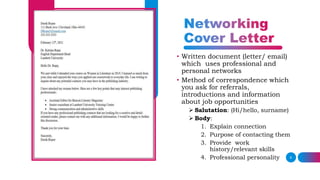 9
• Written document (letter/ email)
which uses professional and
personal networks
• Method of correspondence which
you ask for referrals,
introductions and information
about job opportunities
 Salutation: (Hi/hello, surname)
 Body:
1. Explain connection
2. Purpose of contacting them
3. Provide work
history/relevant skills
4. Professional personality
 
