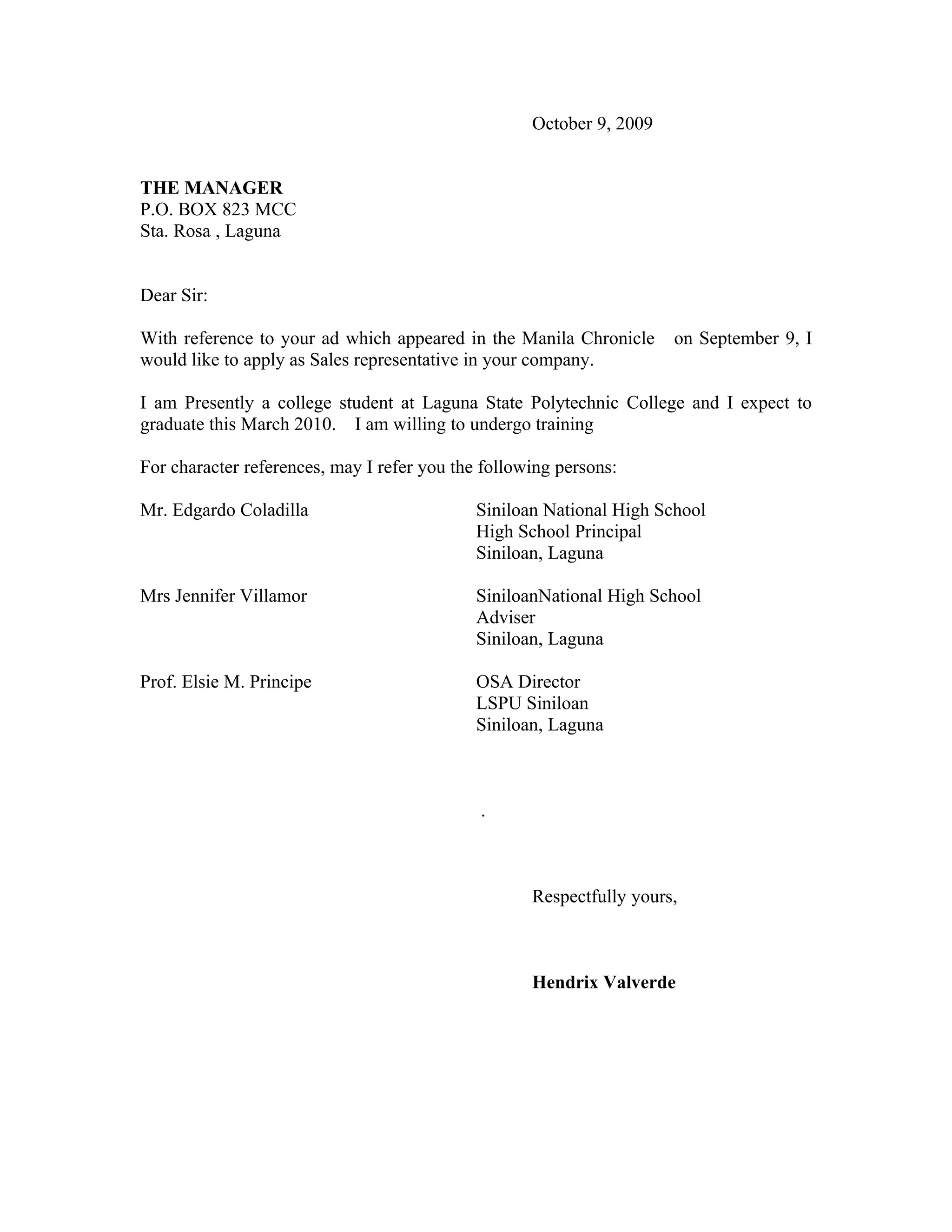 October 9, 2009
THE MANAGER
P.O. BOX 823 MCC
Sta. Rosa , Laguna
Dear Sir:
With reference to your ad which appeared in the Manila Chronicle on September 9, I
would like to apply as Sales representative in your company.
I am Presently a college student at Laguna State Polytechnic College and I expect to
graduate this March 2010. I am willing to undergo training
For character references, may I refer you the following persons:
Mr. Edgardo Coladilla Siniloan National High School
High School Principal
Siniloan, Laguna
Mrs Jennifer Villamor SiniloanNational High School
Adviser
Siniloan, Laguna
Prof. Elsie M. Principe OSA Director
LSPU Siniloan
Siniloan, Laguna
.
Respectfully yours,
Hendrix Valverde