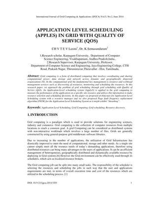 International Journal of Grid Computing & Applications (IJGCA) Vol.5, No.2, June 2014
DOI: 10.5121/ijgca.2014.5201 1
APPLICATION LEVEL SCHEDULING
(APPLES) IN GRID WITH QUALITY OF
SERVICE (QOS)
CH V T E V Laxmi1
, Dr. K.Somasundaram2
1,Research scholar, Karpagam University, Department of Computer
Science Engineering, Visakhapatnam, Andhra Pradesh,India.,
2,Research Supervisor, Karpagam University, Professor,
Department of Computer Science and Engineering, Jaya Engineering College, CTH
Road, Prakash Nagar, Thiruninravur,Thiruvallur - Dist, Tamilnadu,
Abstract: Grid computing is a form of distributed computing that involves coordinating and sharing
computational power, data storage and network across dynamic and geographically dispersed
organizations [6]. In the computational grid the fundamental key management is resource and workload
management services such as discovering of resources, monitoring and scheduling the resources. In this
research paper, we approach the problem of grid scheduling through grid scheduling with Quality of
Service (QoS). An Application-Level scheduling system (AppLeS) is applied in the grid computing to
measure the performance of the application on a specific site resource and utilizes this information to make
resource selection and scheduling decisions. In this paper we proposed architecture for Application Level
Scheduling system with a resource manager and we also proposed Page fault frequency replacement
algorithm (PFFR) for the Application Level Scheduling System as it might exhibit “thrashing”.
Keywords: Application Level Scheduling, Grid Computing, Grid scheduling, Resource discovery.
1.INTRODUCTION
Grid computing is a paradigm which is used to provide solutions for engineering sciences,
industry and commerce. Grid computing is the collection of computer resources from multiple
locations to reach a common goal. A grid Computing can be considered as distributed systems
with non-interactive workloads which involves a large number of files. Grids are generally
constructed by using general-purpose grid middleware software libraries.
Due to increasing in the number of applications, the utilization of Grid Infrastructure has
drastically improved to meet the need of computational, storage and other needs. As a single site
cannot simply meet all the resource needs of today’s demanding applications, therefore using
distributed resources can bring many advantages to the users of applications. It can be an efficient
management of heterogeneous, geographically distributed and dynamically available resource by
deploying in Grid systems.[6] However the Grid environment can be effectively used through its
schedulers, which acts as localized resource brokers.
The Grid computing job can be split into many small tasks. The responsibility of the scheduler is
selecting the resources and scheduling the jobs in such way that the user and applications
requirements are met, in terms of overall execution time and cost of the resources which are
utilized in the scheduling process. [1]
 