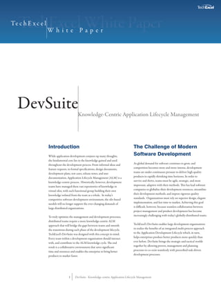 Te c h E x c e l
                   White Paper




  DevSuite                                  Knowledge-Centric Application Lifecycle Management




                   Introduction                                                         The Challenge of Modern
                   While application development conjures up many thoughts,             Software Development
                   the fundamental core lies in the knowledge gained and used
                   throughout the development process. From informal ideas and          As global demand for software continues to grow, and
                   feature requests, to formal specifications, design documents,        competition becomes more and more intense, development
                   development plans, test cases, release notes, and user               teams are under continuous pressure to deliver high quality
                   documentation, Application Lifecycle Management (ALM) is a           products in rapidly shrinking time horizons. In order to
                   knowledge-centric process. Historically, however, development        survive and thrive, teams must be agile, strategic, and most
                   teams have managed these vast repositories of knowledge in           important, adaptive with their methods. This has lead software
                   virtual silos, with each functional group building their own         companies to globalize their development resources, streamline
                   knowledge isolated from the team as a whole. In today’s              their development methods, and impose rigorous quality
                   competitive software development environment, the silo-based         standards. Organizations must rely on superior design, elegant
                   models will no longer support the ever-changing demands of           implementation, and fast time to market. Achieving this goal
                   large distributed organizations.                                     is difficult, however, because seamless collaboration between
                                                                                        project management and product development has become
                   To truly optimize the management and development processes,          increasingly challenging with today’s globally-distributed teams.
                   distributed teams require a more knowledge-centric ALM
                   approach that will bridge the gaps between teams and smooth          TechExcel’s DevSuite enables large development organizations
                   the transitions during each phase of the development lifecycle.      to realize the benefits of an integrated multi-process approach
                   TechExcel’s DevSuite was designed with this concept in mind.         to the Application Development Lifecycle which, in turn,
                   Every team within a development organization should interact         helps enterprises produce better products more quickly than
                   with, and contribute to the ALM knowledge cycle. The end             ever before. DevSuite brings the strategic and tactical worlds
                   result is a collaborative environment that saves significant         together by allowing proven, management and planning
                   time and resources and enables the enterprise to bring better        processes to co-exist seamlessly with prescribed task-driven
                   products to market faster.                                           development processes.




                                    1     DevSuite - Knowledge-centric Application Lifecycle Management
 