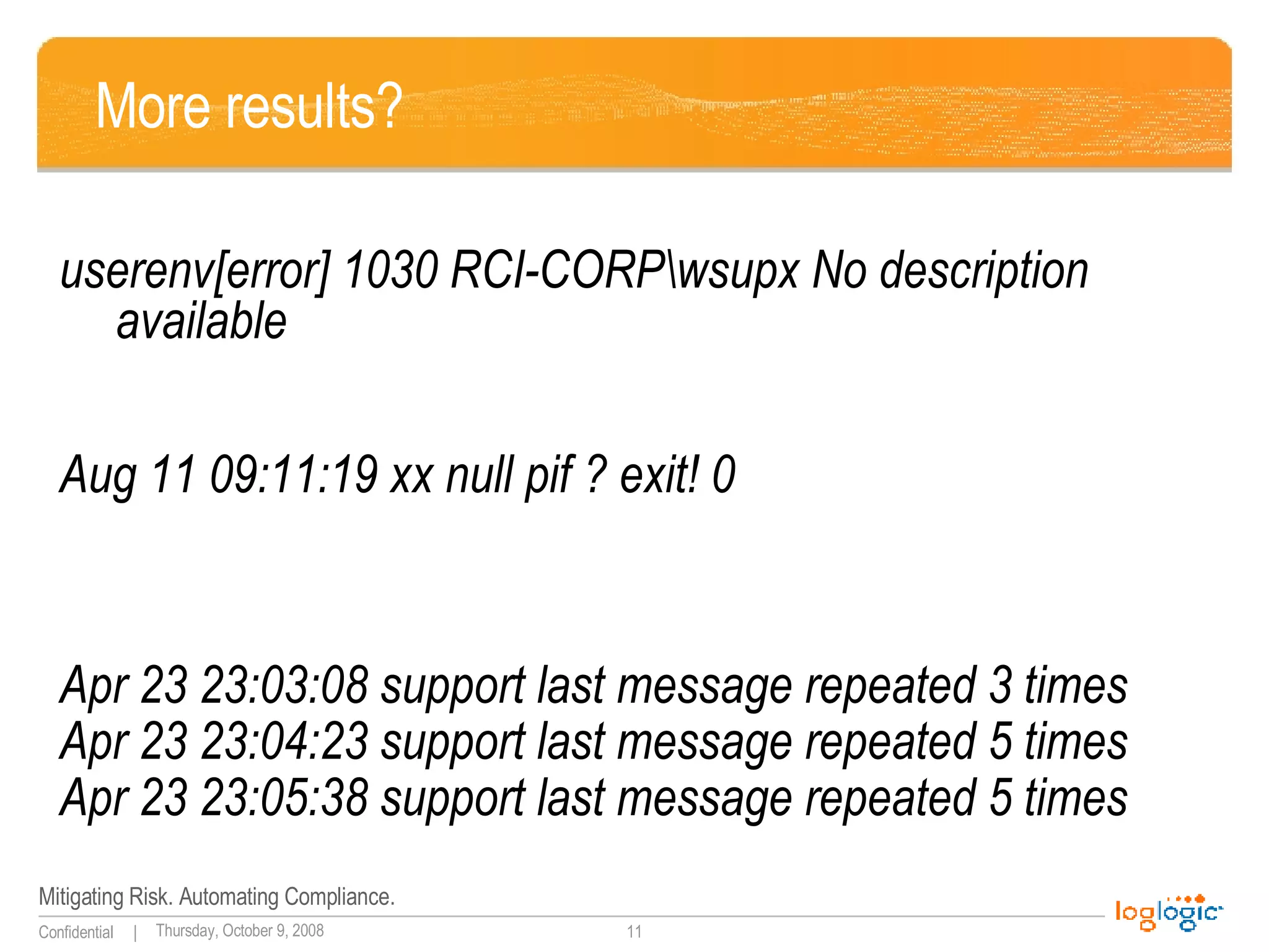 More results? userenv[error] 1030 RCI-CORP\wsupx No description available Aug 11 09:11:19 xx null pif ? exit! 0  Apr 23 23:03:08 support last message repeated 3 times Apr 23 23:04:23 support last message repeated 5 times Apr 23 23:05:38 support last message repeated 5 times   