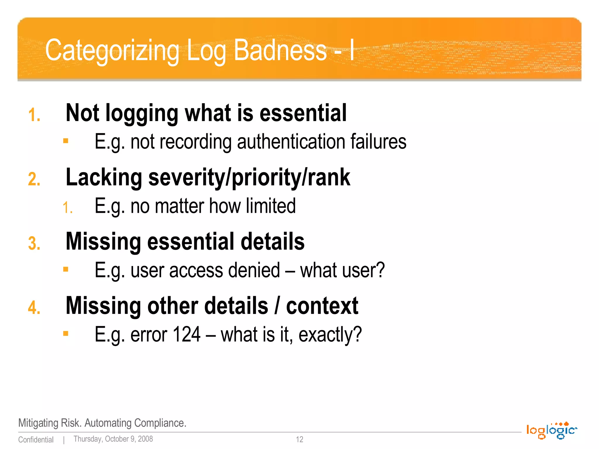 Categorizing Log Badness - I Not logging what is essential E.g. not recording authentication failures Lacking severity/priority/rank E.g. no matter how limited Missing essential details E.g. user access denied – what user? Missing other details / context E.g. error 124 – what is it, exactly? 