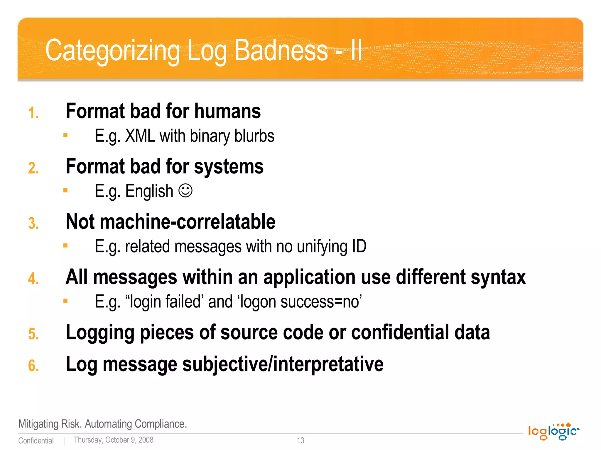 Categorizing Log Badness - II Format bad for humans E.g. XML with binary blurbs Format bad for systems  E.g. English   Not machine-correlatable E.g. related messages with no unifying ID All messages within an application use different syntax  E.g. “login failed’ and ‘logon success=no’ Logging pieces of source code or confidential data Log message subjective/interpretative 