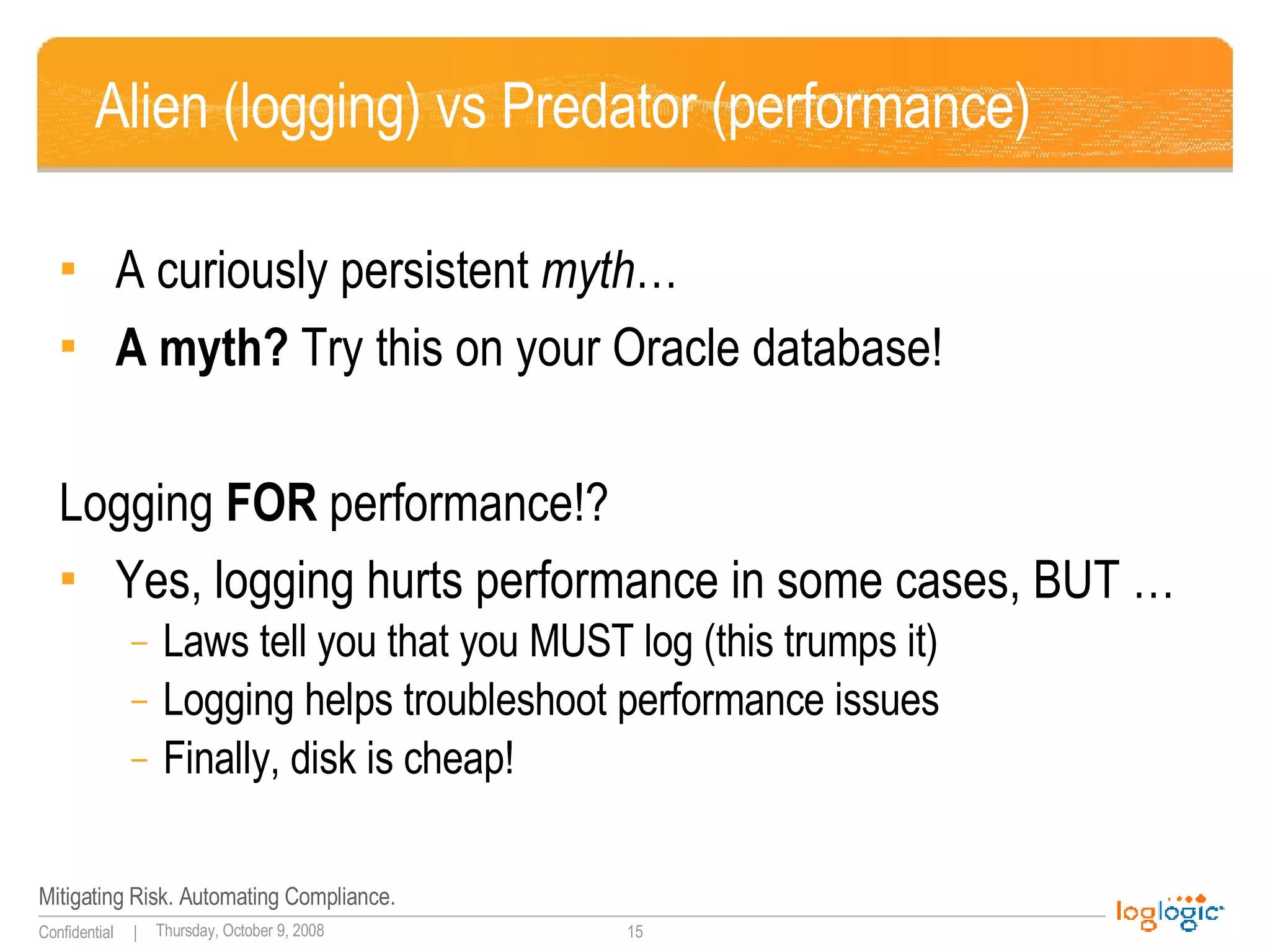Alien (logging) vs Predator (performance) A curiously persistent  myth … A myth?  Try this on your Oracle database! Logging  FOR  performance!? Yes, logging hurts performance in some cases, BUT … Laws tell you that you MUST log (this trumps it) Logging helps troubleshoot performance issues Finally, disk is cheap! 