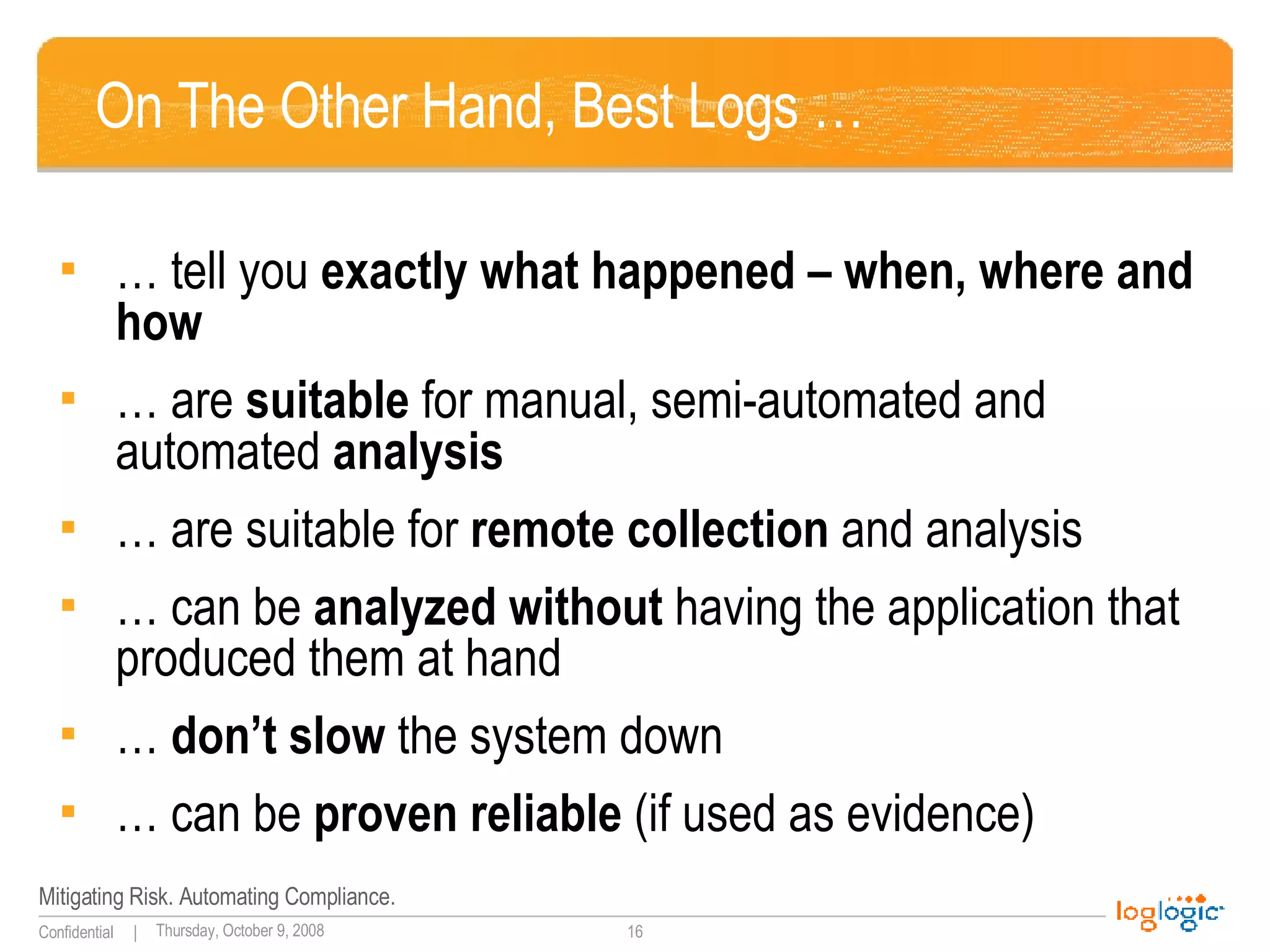 On The Other Hand, Best Logs … … tell you  exactly what happened – when, where and how … are  suitable  for manual, semi-automated and automated  analysis … are suitable for  remote   collection  and analysis … can be  analyzed without  having the application that produced them at hand …  don’t slow  the system down … can be  proven reliable  (if used as evidence) 