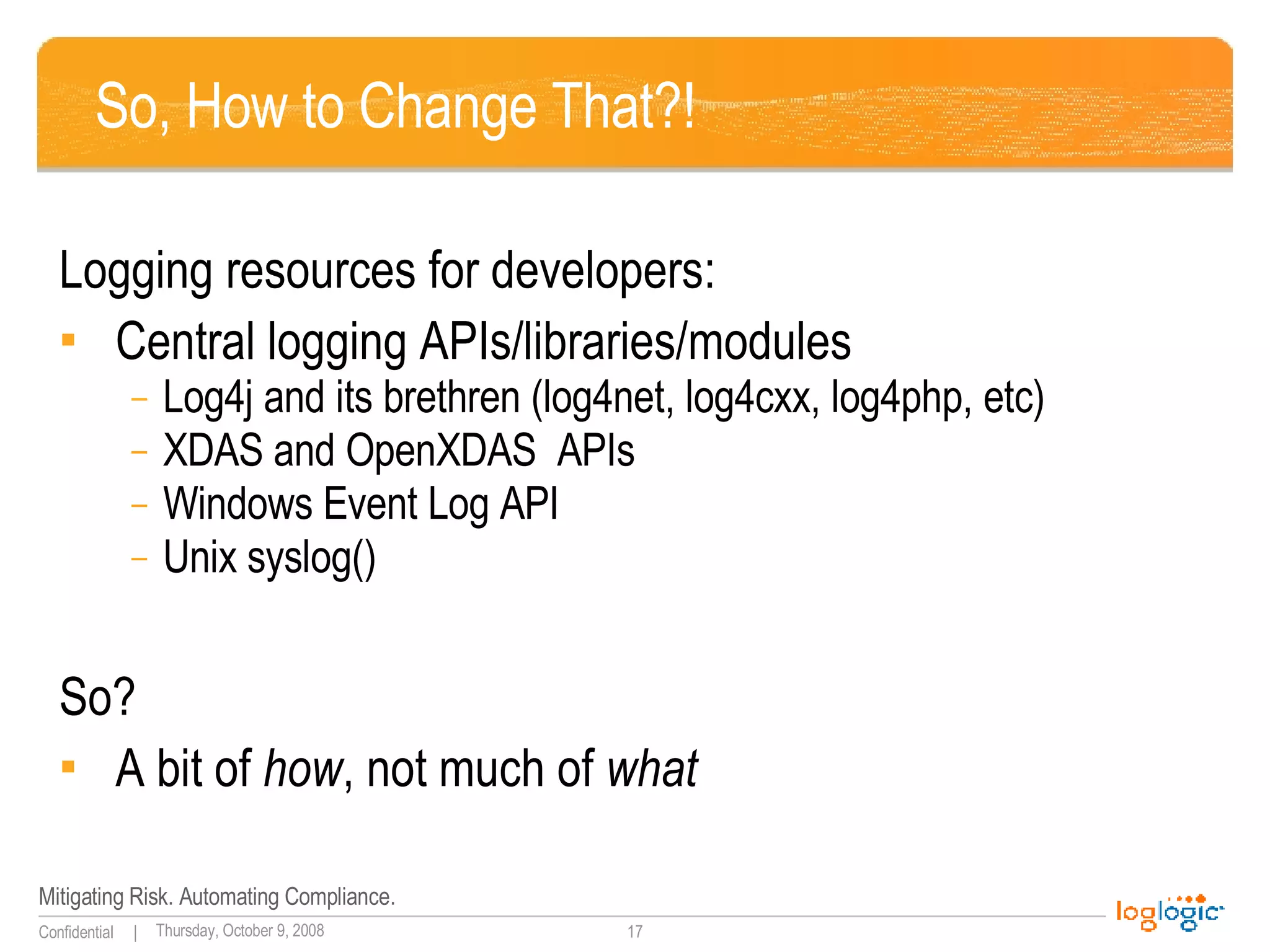 So, How to Change That?! Logging resources for developers: Central logging APIs/libraries/modules Log4j and its brethren (log4net, log4cxx, log4php, etc) XDAS and OpenXDAS  APIs Windows Event Log API Unix syslog() So? A bit of  how , not much of  what 