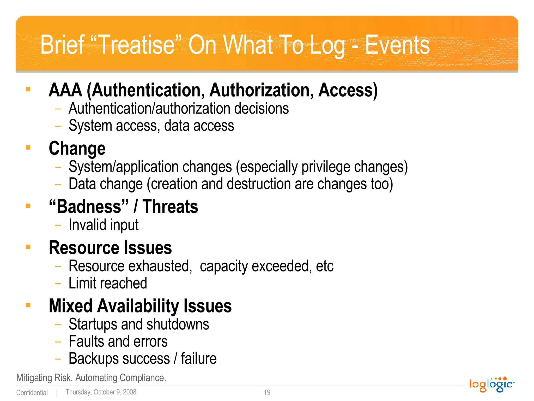 Brief “Treatise” On What To Log - Events AAA (Authentication, Authorization, Access) Authentication/authorization decisions System access, data access Change System/application changes (especially privilege changes) Data change (creation and destruction are changes too) “ Badness” / Threats  Invalid input Resource Issues Resource exhausted,  capacity exceeded, etc Limit reached Mixed Availability Issues Startups and shutdowns Faults and errors Backups success / failure 